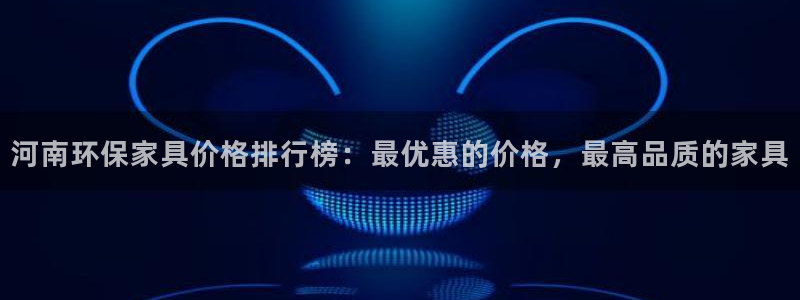 杏耀代理主管qq：河南环保家具价格排行榜：最优惠的价格，最高