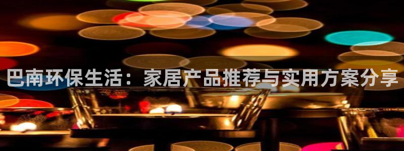 杏耀代理注册中心：巴南环保生活：家居产品推荐与实用方案分享