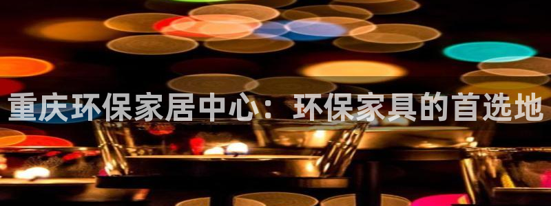 杏耀注册网址：重庆环保家居中心：环保家具的首选地
