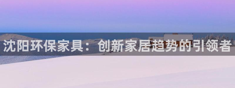 杏耀代理登录中心：沈阳环保家具：创新家居趋势的引领者